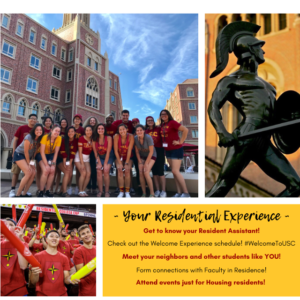 Images of students in the USC Village, the Tommy Trojan statue, and students cheering at an event. Large Text: Your Residential Experience Get to know your Resident Assistant! Check out the Welcome Experience schedule! #WelcomeToUSC Meet your neighbors and other students like YOU! Form connections with Faculty in Residence! Attend events just for Housing residents!